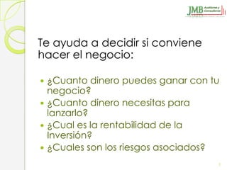 Te ayuda a decidir si conviene
hacer el negocio:

 ¿Cuanto dinero puedes ganar con tu
  negocio?
 ¿Cuanto dinero necesitas para
  lanzarlo?
 ¿Cual es la rentabilidad de la
  Inversión?
 ¿Cuales son los riesgos asociados?

                                   7
 