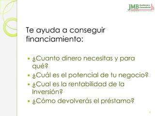 Te ayuda a conseguir
financiamiento:

 ¿Cuanto dinero necesitas y para
  qué?
 ¿Cuál es el potencial de tu negocio?
 ¿Cual es la rentabilidad de la
  Inversión?
 ¿Cómo devolverás el préstamo?

                                         9
 