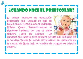 ¿Cuando nace el preescolar?
El primer instituto de educación
preescolar fue fundado en 1816 en
New Lanark, Escocia, por el pedagogo
Robert Owen. Posteriormente el
siguiente instituto del que se tiene
registro fuera de Escocia fue
fundado en Hungría el 27 de mayo de 1828 por iniciativa de
la condesa Teresa Brunszvik (1775-1861) en su residencia en
la ciudad de Buda bajo el nombre de Angyalkert («jardín
ángel»).
 