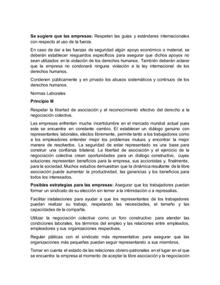 Se sugiere que las empresas: Respeten las guías y estándares internacionales
con respecto al uso de la fuerza.
En caso de dar a las fuerzas de seguridad algún apoyo económico o material, se
deberán establecer resguardos específicos para asegurar que dichos apoyos no
sean utilizados en la violación de los derechos humanos. También deberán aclarar
que la empresa no condonará ninguna violación a la ley internacional de los
derechos humanos.
Condenen públicamente y en privado los abusos sistemáticos y continuos de los
derechos humanos.
Normas Laborales
Principio III
Respetar la libertad de asociación y el reconocimiento efectivo del derecho a la
negociación colectiva.
Las empresas enfrentan mucha incertidumbre en el mercado mundial actual pues
este se encuentra en constante cambio. El establecer un diálogo genuino con
representantes laborales, electos libremente, permite tanto a los trabajadores como
a los empleadores entender mejor los problemas mutuos y encontrar la mejor
manera de resolverlos. La seguridad de estar representado es una base para
construir una confianza bilateral. La libertad de asociación y el ejercicio de la
negociación colectiva crean oportunidades para un diálogo constructivo, cuyas
soluciones representan beneficios para la empresa, sus accionistas y, finalmente,
para la sociedad. Muchos estudios demuestran que la dinámica resultante de la libre
asociación puede aumentar la productividad, las ganancias y los beneficios para
todos los interesados.
Posibles estrategias para las empresas: Asegurar que los trabajadores puedan
formar un sindicato de su elección sin temer a la intimidación o a represalias.
Facilitar instalaciones para ayudar a que los representantes de los trabajadores
puedan realizar su trabajo, respetando las necesidades, el tamaño y las
capacidades de la compañía.
Utilizar la negociación colectiva como un foro constructivo para atender las
condiciones laborales, los términos del empleo y las relaciones entre empleados,
empleadores y sus organizaciones respectivas.
Regular pláticas con el sindicato más representativo para asegurar que las
organizaciones más pequeñas puedan seguir representando a sus miembros.
Tomar en cuenta el estado de las relaciones obrero-patronales en el lugar en el que
se encuentra la empresa al momento de aceptar la libre asociación y la negociación
 