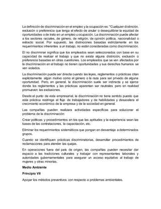 La definición de discriminación en el empleo y la ocupación es: "Cualquier distinción,
exclusión o preferencia que tenga el efecto de anular o desequilibrar la equidad de
oportunidades o de trato en un empleo u ocupación. La discriminación puede afectar
a los sectores raciales, de género, de religión, de opinión política, nacionalidad o
extracto social. Por supuesto, las distinciones basadas estrictamente en los
requerimientos inherentes a un trabajo, no están consideradas como discriminación.
El no discriminar significa que los empleados sean seleccionados con base en su
capacidad de realizar el trabajo y que no exista alguna distinción, exclusión o
preferencia basadas en otras cuestiones. Los empleados que se ven afectados por
la discriminación en el trabajo no tienen oportunidades y sus derechos humanos se
ven violados.
La discriminación puede ser directa cuando las leyes, reglamentos o prácticas citan
explícitamente algún motivo como el género o la raza para ser privado de alguna
oportunidad. Pero, en general, la discriminación suele ser indirecta y se ejerce
donde los reglamentos y las prácticas aparentan ser neutrales pero en realidad
promueven las exclusiones.
Desde el punto de vista empresarial, la discriminación no tiene sentido puesto que
esta práctica restringe el flujo de trabajadores y de habilidades y desacelera el
crecimiento económico de la empresa y de la sociedad en general.
Las compañías pueden realizara actividades específicas para solucionar el
problema de la discriminación:
Crear políticas y procedimientos en los que las aptitudes y la experiencia sean las
bases de las contrataciones, la capacitación, etc.
Eliminar los requerimientos sistemáticos que pongan en desventaja a determinados
grupos.
Cuando se identifiquen prácticas discriminatorias, desarrollar procedimientos de
reclamaciones para atender las quejas.
En operaciones fuera del país de origen, las compañías pueden necesitar dar
espacio a las tradiciones culturales y trabajar con representantes laborales y
autoridades gubernamentales para asegurar un acceso equitativo al trabajo de
mujeres y otras minorías.
Medio Ambiente
Principio VII
Apoyar los métodos preventivos con respecto a problemas ambientales.
 