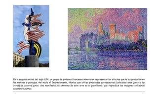 En la segunda mitad del siglo XIX, un grupo de pintores franceses intentaron representar los efectos que la luz producían en
los motivos y paisajes. Así nacía el Impresionismo, técnica que utiliza pinceladas yuxtapuestas (colocadas unas junto a las
otras) de colores puros. Una manifestación extrema de este arte es el puntillismo, que reproduce las imágenes utilizando
solamente puntos.
 
