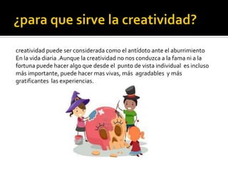 creatividad puede ser considerada como el antídoto ante el aburrimiento
En la vida diaria .Aunque la creatividad no nos conduzca a la fama ni a la
fortuna puede hacer algo que desde el punto de vista individual es incluso
más importante, puede hacer mas vivas, más agradables y más
gratificantes las experiencias.
 