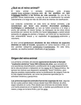 ¿Qué es el reino animal?
El reino animal o animalia constituye, junto al reino
vegetal, fungi, protistas y moneras, uno de los posibles en que
la biología clasifica a las formas de vida conocida. Es uno de los
grandes reinos tradicionales, a pesar de que la clasificación ha variado
notoriamente a lo largo de más de 200 años de intentos de clasificación.
Las criaturas contenidas en este reino se llaman animales, y se
caracterizan por tener una enorme diversidad ecológica,
morfológica y conductual, ya que se hallan presentes a lo largo y
ancho del planeta. Al mismo tiempo, se distinguen de los otros reinos
eucariotas por carecer de clorofila (no hacen fotosíntesis) y pared celular
(presente en células de plantas y hongos), así como por su reproducción
casi enteramente sexual y su capacidad de movimiento autónomo y
voluntario.
Al reino animal pertenecen alrededor de dos millones de especies
distintas en todo el mundo, agrupados en varios taxones o filos, y en
dos grandes categorías: vertebrados e invertebrados. En este reino,
además, se clasifica también clasificado el ser humano.
Origen del reino animal
Los primeros animales del planeta aparecieron durante la llamada
“explosión cámbrica” hace 540 millones de años, que consistió en
una asombrosa diversificación y proliferación de la vida (especialmente
de la vida pluricelular o metazoos) en los mares de la Tierra primitiva. Se
ignoran los motivos que dispararon semejante “boom” evolutivo, pero
algunos posibles responsables serían la proliferación de oxígeno fruto de
la vida vegetal dominante, así como las presiones ejercidas por la
actividad volcánica y geoquímica.
Las primeras especies animales fueron las esponjas de mar, algunas
de las cuales podrían datar incluso desde hace 600 millones de años,
según estudios en curso. Pero desde ese entonces los animales tienen
una fuerte presencia en el registro fósil, a medida que proliferaron en los
mares y luego en la tierra firme y por los aires.
 