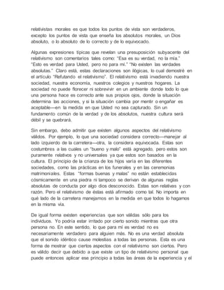 relativistas morales es que todos los puntos de vista son verdaderos, 
excepto los puntos de vista que enseña los absolutos morales, un Dios 
absoluto, o lo absoluto de lo correcto y de lo equivocado. 
Algunas expresiones típicas que revelan una presuposición subyacente del 
relativismo son comentarios tales como: “Esa es su verdad, no la mía.” 
“Esto es verdad para Usted, pero no para mí.” “No existen las verdades 
absolutas.” Claro está, estas declaraciones son ilógicas, lo cual demostré en 
el artículo “Refutando el relativismo”. El relativismo está invadiendo nuestra 
sociedad, nuestra economía, nuestros colegios y nuestros hogares. La 
sociedad no puede florecer ni sobrevivir en un ambiente donde todo lo que 
una persona hace es correcto ante sus propios ojos, donde la situación 
determina las acciones, y si la situación cambia por mentir o engañar es 
aceptable—en la medida en que Usted no sea capturado. Sin un 
fundamento común de la verdad y de los absolutos, nuestra cultura será 
débil y se quebrará. 
Sin embargo, debo admitir que existen algunos aspectos del relativismo 
válidos. Por ejemplo, lo que una sociedad considera correcto—manejar al 
lado izquierdo de la carretera—otra, la considera equivocada. Estas son 
costumbres a las cuales un “bueno y malo” está agregado, pero estos son 
puramente relativos y no universales ya que estos son basados en la 
cultura. El principio de la crianza de los hijos varía en las diferentes 
sociedades, como las prácticas en los funerales y en las ceremonias 
matrimoniales. Estas “formas buenas y malas” no están establecidas 
cósmicamente en una piedra ni tampoco se derivan de algunas reglas 
absolutas de conducta por algo dios desconocido. Estas son relativas y con 
razón. Pero el relativismo de éstas está afirmado como tal. No importa en 
qué lado de la carretera manejamos en la medida en que todos lo hagamos 
en la misma vía. 
De igual forma existen experiencias que son válidas sólo para los 
individuos. Yo podría estar irritado por cierto sonido mientras que otra 
persona no. En este sentido, lo que para mí es verdad no es 
necesariamente verdadero para alguien más. No es una verdad absoluta 
que el sonido idéntico cause molestias a todas las personas. Esta es una 
forma de mostrar que ciertos aspectos con el relativismo son ciertos. Pero 
es válido decir que debido a que existe un tipo de relativismo personal que 
puede entonces aplicar ese principio a todas las áreas de la experiencia y el 
 
