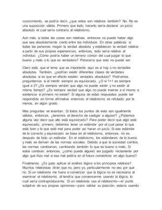 conocimiento, se podría decir, ¿que estos son relativos también? No. No es 
una suposición válida. Primero que todo, hacerlo sería declarar un juicio 
absoluto el cual sería contrario al relativismo. 
Aún más, si todas las cosas son relativas, entonces no puede haber algo 
que sea absolutamente cierto entre los individuos. En otras palabras: si 
todas las personas niegan la verdad absoluta y establecen la verdad relativa 
a partir de sus propias experiencias, entonces, todo sería relativo al 
individuo. ¿Cómo podría haber un terreno común del cual juzgar lo que 
bueno y malo o lo que es verdadero? Parecería que esto no puede ser. 
Claro está, que el tema que es importante aquí es si hay o no verdades 
absolutas. También, ¿podrían existir diferentes clases de verdades 
absolutas si es que en efecto existen verdades absolutas? Podríamos 
preguntarnos si el mentir siempre es equivocado. ¿O si 1+1 es siempre 
igual a 2? ¿Es siempre verdad que algo no puede existir y no existir al 
mismo tiempo? ¿Es siempre verdad que algo no puede traerse a sí mismo a 
existencia si primero no existe? Si alguna de estas respuestas puede ser 
respondida en forma afirmativa entonces el relativismo es refutado; por lo 
menos, en algún grado. 
Mas preguntas se levantan. Si todos los puntos de vista son igualmente 
válidos, entonces, ¿tenemos el derecho de castigar a alguien? ¿Podemos 
alguna vez decir que alto está equivocado? Para poder decir que algo está 
equivocado, primero, debemos tener un estándar por el cual pesar lo que 
está bien y lo que está mal para poder así hacer un juicio. Si ese estándar 
de lo correcto y equivocado se basa en el relativismo, entonces, no es, 
después de todo un estándar. En el relativismo, los estándares de lo bueno 
y malo se derivan de las normas sociales. Debido a que la sociedad cambia, 
las normas cambiarían, cambiando también lo que es bueno o malo. Si 
estos cambian, entonces, ¿cómo puede alguien ser juzgado rectamente por 
algo que hizo mal si ese mal podría en el futuro convertirse en algo bueno? 
Finalmente: ¿Es justo aplicar el análisis lógico a los principios relativos? 
Muchos relativistas dirán que no, pero yo, particularmente no veo por qué 
no. Si un relativista me fuera a convencer que la lógica no es necesaria al 
examinar el relativismo, él tendría que convencerme usando la lógica, lo 
cual sería contraproducente. Si un relativista usa el relativismo—el punto 
subjetivo de sus propias opiniones—para validar su posición, estaría usando 
 