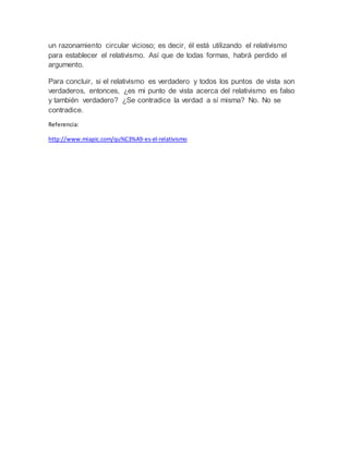 un razonamiento circular vicioso; es decir, él está utilizando el relativismo 
para establecer el relativismo. Así que de todas formas, habrá perdido el 
argumento. 
Para concluir, si el relativismo es verdadero y todos los puntos de vista son 
verdaderos, entonces, ¿es mi punto de vista acerca del relativismo es falso 
y también verdadero? ¿Se contradice la verdad a sí misma? No. No se 
contradice. 
Referencia: 
http://www.miapic.com/qu%C3%A9-es-el-relativismo 
