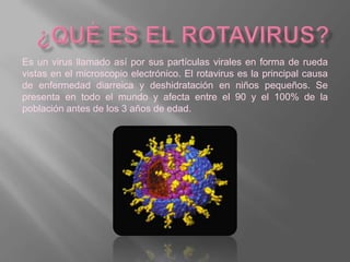 Es un virus llamado así por sus partículas virales en forma de rueda
vistas en el microscopio electrónico. El rotavirus es la principal causa
de enfermedad diarreica y deshidratación en niños pequeños. Se
presenta en todo el mundo y afecta entre el 90 y el 100% de la
población antes de los 3 años de edad.
 