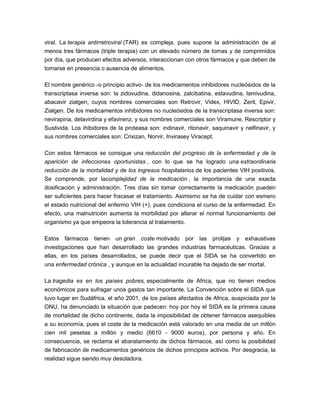 viral. La terapia antirretroviral (TAR) es compleja, pues supone la administración de al
menos tres fármacos (triple terapia) con un elevado número de tomas y de comprimidos
por día, que producen efectos adversos, interaccionan con otros fármacos y que deben de
tomarse en presencia o ausencia de alimentos.
El nombre genérico -o principio activo- de los medicamentos inhibidores nucleósidos de la
transcriptasa inversa son: la zidovudina, didanosina, zalcibatina, estavudina, lamivudina,
abacavir zialgen, cuyos nombres comerciales son Retrovir, Videx, HIVID, Zerit, Epivir,
Zialgen. De los medicamentos inhibidores no nucleósidos de la transcriptasa inversa son:
nevirapina, delavirdina y efavirenz, y sus nombres comerciales son Viramune, Rescriptor y
Sustivida. Los ihibidores de la proteasa son: indinavir, ritonavir, saquinavir y nelfinavir, y
sus nombres comerciales son: Crixizan, Norvir, Invirasey Viracept.
Con estos fármacos se consigue una reducción del progreso de la enfermedad y de la
aparición de infecciones oportunistas , con lo que se ha logrado una extraordinaria
reducción de la mortalidad y de los ingresos hospitalarios de los pacientes VIH positivos.
Se comprende, por lacomplejidad de la medicación , la importancia de una exacta
dosificación y administración. Tres días sin tomar correctamente la medicación pueden
ser suficientes para hacer fracasar el tratamiento. Asimismo se ha de cuidar con esmero
el estado nutricional del enfermo VIH (+), pues condiciona el curso de la enfermedad. En
efecto, una malnutrición aumenta la morbilidad por alterar el normal funcionamiento del
organismo ya que empeora la tolerancia al tratamiento.
Estos fármacos tienen un gran coste motivado por las prolijas y exhaustivas
investigaciones que han desarrollado las grandes industrias farmacéuticas. Gracias a
ellas, en los países desarrollados, se puede decir que el SIDA se ha convertido en
una enfermedad crónica , y aunque en la actualidad incurable ha dejado de ser mortal.
La tragedia es en los países pobres, especialmente de Africa, que no tienen medios
económicos para sufragar unos gastos tan importante. La Convención sobre el SIDA que
tuvo lugar en Sudáfrica, el año 2001, de los países afectados de Africa, auspiciada por la
ONU, ha denunciado la situación que padecen: hoy por hoy el SIDA es la primera causa
de mortalidad de dicho continente, dada la imposibilidad de obtener fármacos asequibles
a su economía, pues el coste de la medicación está valorado en una media de un millón
cien mil pesetas a millón y medio (6610 - 9000 euros), por persona y año. En
consecuencia, se reclama el abaratamiento de dichos fármacos, así como la posibilidad
de fabricación de medicamentos genéricos de dichos principios activos. Por desgracia, la
realidad sigue siendo muy desoladora.
 
