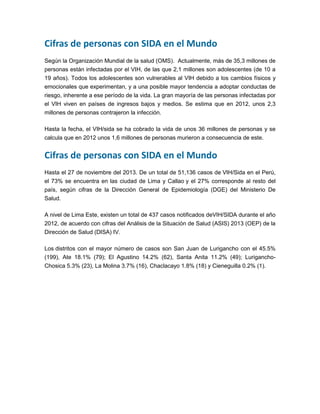 Cifras de personas con SIDA en el Mundo
Según la Organización Mundial de la salud (OMS). Actualmente, más de 35,3 millones de
personas están infectadas por el VIH, de las que 2,1 millones son adolescentes (de 10 a
19 años). Todos los adolescentes son vulnerables al VIH debido a los cambios físicos y
emocionales que experimentan, y a una posible mayor tendencia a adoptar conductas de
riesgo, inherente a ese período de la vida. La gran mayoría de las personas infectadas por
el VIH viven en países de ingresos bajos y medios. Se estima que en 2012, unos 2,3
millones de personas contrajeron la infección.
Hasta la fecha, el VIH/sida se ha cobrado la vida de unos 36 millones de personas y se
calcula que en 2012 unos 1,6 millones de personas murieron a consecuencia de este.
Cifras de personas con SIDA en el Mundo
Hasta el 27 de noviembre del 2013. De un total de 51,136 casos de VIH/Sida en el Perú,
el 73% se encuentra en las ciudad de Lima y Callao y el 27% corresponde al resto del
país, según cifras de la Dirección General de Epidemiología (DGE) del Ministerio De
Salud.
A nivel de Lima Este, existen un total de 437 casos notificados deVIH/SIDA durante el año
2012, de acuerdo con cifras del Análisis de la Situación de Salud (ASIS) 2013 (OEP) de la
Dirección de Salud (DISA) IV.
Los distritos con el mayor número de casos son San Juan de Lurigancho con el 45.5%
(199), Ate 18.1% (79); El Agustino 14.2% (62), Santa Anita 11.2% (49); Lurigancho-
Chosica 5.3% (23), La Molina 3.7% (16), Chaclacayo 1.8% (18) y Cieneguilla 0.2% (1).
 