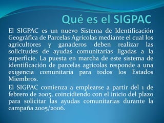 El SIGPAC es un nuevo Sistema de Identificación
Geográfica de Parcelas Agrícolas mediante el cual los
agricultores y ganaderos deben realizar las
solicitudes de ayudas comunitarias ligadas a la
superficie. La puesta en marcha de este sistema de
identificación de parcelas agrícolas responde a una
exigencia comunitaria para todos los Estados
Miembros.
El SIGPAC comienza a emplearse a partir del 1 de
febrero de 2005, coincidiendo con el inicio del plazo
para solicitar las ayudas comunitarias durante la
campaña 2005/2006.
 