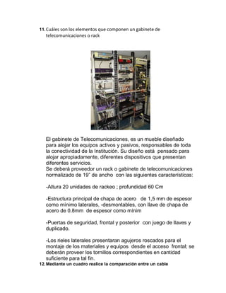 11. Cuáles son los elementos que componen un gabinete de
   telecomunicaciones o rack




   El gabinete de Telecomunicaciones, es un mueble diseñado
   para alojar los equipos activos y pasivos, responsables de toda
   la conectividad de la Institución. Su diseño está pensado para
   alojar apropiadamente, diferentes dispositivos que presentan
   diferentes servicios.
   Se deberá proveedor un rack o gabinete de telecomunicaciones
   normalizado de 19” de ancho con las siguientes características:

   -Altura 20 unidades de rackeo ; profundidad 60 Cm

   -Estructura principal de chapa de acero de 1,5 mm de espesor
   como mínimo laterales, -desmontables, con llave de chapa de
   acero de 0.8mm de espesor como mínim

   -Puertas de seguridad, frontal y posterior con juego de llaves y
   duplicado.

   -Los rieles laterales presentaran agujeros roscados para el
   montaje de los materiales y equipos desde el acceso frontal; se
   deberán proveer los tornillos correspondientes en cantidad
   suficiente para tal fin.
12. Mediante un cuadro realice la comparación entre un cable
 