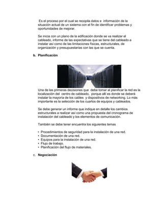 Es el proceso por el cual se recopila datos e información de la
   situación actual de un sistema con el fin de identificar problemas y
   oportunidades de mejorar.

   Se inicia con un plano de la edificación donde se va realizar el
   cableado, informe de las expectativas que se tiene del cableado a
   instalar así como de las limitaciones físicas, estructurales, de
   organización y presupuestarias con las que se cuenta.

b. Planificación




   Una de las primeras decisiones que debe tomar al planificar la red es la
   localización del centro de cableado, porque allí es donde se deberá
   instalar la mayoría de los cables y dispositivos de networking. Lo más
   importante es la selección de los cuartos de equipos y cableados.

   Se debe generar un informe que indique en detalle los cambios
   estructurales a realizar así como una propuesta del cronograma de
   instalación del cableado y los elementos de comunicación.

   También se debe tener encuentra los siguientes temas

   •   Procedimientos de seguridad para la instalación de una red.
   •   Documentación de una red.
   •   Equipos para la instalación de una red.
   •   Flujo de trabajo.
   •   Planificación del flujo de materiales.

c. Negociación
 
