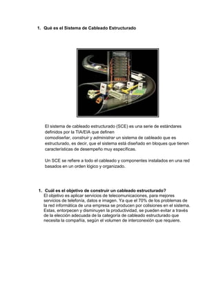 1. Qué es el Sistema de Cableado Estructurado




   El sistema de cableado estructurado (SCE) es una serie de estándares
   definidos por la TIA/EIA que definen
   comodiseñar, construir y administrar un sistema de cableado que es
   estructurado, es decir, que el sistema está diseñado en bloques que tienen
   características de desempeño muy específicas.

   Un SCE se refiere a todo el cableado y componentes instalados en una red
   basados en un orden lógico y organizado.




1. Cuál es el objetivo de construir un cableado estructurado?
   El objetivo es aplicar servicios de telecomunicaciones, para mejores
   servicios de telefonía, datos e imagen. Ya que el 70% de los problemas de
   la red informática de una empresa se producen por colisiones en el sistema.
   Estas, entorpecen y disminuyen la productividad, se pueden evitar a través
   de la elección adecuada de la categoría de cableado estructurado que
   necesita la compañía, según el volumen de interconexión que requiere.
 