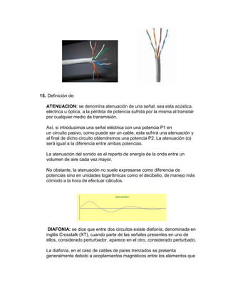 15. Definición de:

   ATENUACION: se denomina atenuación de una señal, sea esta acústica,
   eléctrica u óptica, a la pérdida de potencia sufrida por la misma al transitar
   por cualquier medio de transmisión.

   Así, si introducimos una señal eléctrica con una potencia P1 en
   un circuito pasivo, como puede ser un cable, esta sufrirá una atenuación y
   al final de dicho circuito obtendremos una potencia P2. La atenuación (α)
   será igual a la diferencia entre ambas potencias.

   La atenuación del sonido es el reparto de energía de la onda entre un
   volumen de aire cada vez mayor.

   No obstante, la atenuación no suele expresarse como diferencia de
   potencias sino en unidades logarítmicas como el decibelio, de manejo más
   cómodo a la hora de efectuar cálculos.




    DIAFONIA: se dice que entre dos circuitos existe diafonía, denominada en
   inglés Crosstalk (XT), cuando parte de las señales presentes en uno de
   ellos, considerado perturbador, aparece en el otro, considerado perturbado.

   La diafonía, en el caso de cables de pares trenzados se presenta
   generalmente debido a acoplamientos magnéticos entre los elementos que
 