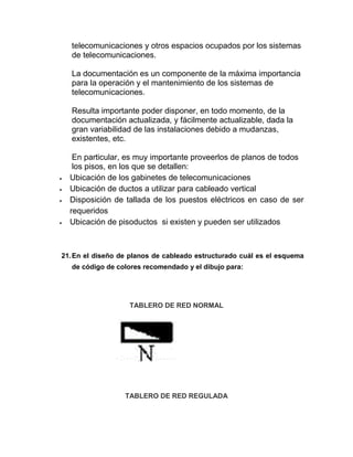 telecomunicaciones y otros espacios ocupados por los sistemas
  de telecomunicaciones.

  La documentación es un componente de la máxima importancia
  para la operación y el mantenimiento de los sistemas de
  telecomunicaciones.

  Resulta importante poder disponer, en todo momento, de la
  documentación actualizada, y fácilmente actualizable, dada la
  gran variabilidad de las instalaciones debido a mudanzas,
  existentes, etc.

   En particular, es muy importante proveerlos de planos de todos
   los pisos, en los que se detallen:
  Ubicación de los gabinetes de telecomunicaciones
  Ubicación de ductos a utilizar para cableado vertical
  Disposición de tallada de los puestos eléctricos en caso de ser
  requeridos
  Ubicación de pisoductos si existen y pueden ser utilizados



21. En el diseño de planos de cableado estructurado cuál es el esquema
  de código de colores recomendado y el dibujo para:




                   TABLERO DE RED NORMAL




                  TABLERO DE RED REGULADA
 