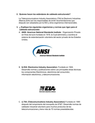 2. Quienes hacen los estándares de cableado estructurado?

  La Telecommunications Industry Associationy (TIA) la Electronic Industries
  Alliance,(EIA) son los responsables de emitir recomendaciones que
  después son adoptados por la ISO y otros organismos internacionales.

3. ¿ Explique los siguientes organismos y normas que rigen para el
   cableado estructurado:
   A. ANSI: American National Standards Institute: Organización Privada
      sin fines de lucro fundada en 1918, la Cual administra y coordina el
      sistema de estandarización voluntaria del sector privado de los Estados
      Unidos.




  B. b) EIA: Electronics Industry Association: Fundada en 1924.
      Desarrolla normas y publicaciones sobre Las principales áreas técnicas:
      los componentes Electrónicos, electrónica del consumidor,
      información electrónica, y telecomunicaciones.




  C. c) TIA: (Telecomunications Industry Association) Fundada en 1985
      después del rompimiento del monopolio de AT&T. Desarrolla normas de
      cableado industrial voluntario para muchos productos de las
      telecomunicaciones y tiene más de 70 normas preestablecidas
 