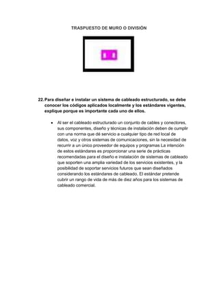 TRASPUESTO DE MURO O DIVISIÓN




22. Para diseñar e instalar un sistema de cableado estructurado, se debe
    conocer los códigos aplicados localmente y los estándares vigentes,
    explique porque es importante cada uno de ellos.

         Al ser el cableado estructurado un conjunto de cables y conectores,
         sus componentes, diseño y técnicas de instalación deben de cumplir
         con una norma que dé servicio a cualquier tipo de red local de
         datos, voz y otros sistemas de comunicaciones, sin la necesidad de
         recurrir a un único proveedor de equipos y programas La intención
         de estos estándares es proporcionar una serie de prácticas
         recomendadas para el diseño e instalación de sistemas de cableado
         que soporten una amplia variedad de los servicios existentes, y la
         posibilidad de soportar servicios futuros que sean diseñados
         considerando los estándares de cableado. El estándar pretende
         cubrir un rango de vida de más de diez años para los sistemas de
         cableado comercial.
 