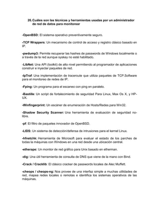 26. Cuáles son las técnicas y herramientas usadas por un administrador
        de red de datos para monitorear


-OpenBSD: El sistema operativo preventivamente seguro.

-TCP Wrappers: Un mecanismo de control de acceso y registro clásico basado en
IP.

-pwdump3: Permite recuperar las hashes de passwords de Windows localmente o
a través de la red aunque syskey no esté habilitado.

-LibNet: Una API (toolkit) de alto nivel permitiendo al programador de aplicaciones
construir e inyectar paquetes de red.

-IpTraf: Una implementación de traceroute que utiliza paquetes de TCP.Software
para el monitoreo de redes de IP.

-Fping: Un programa para el escaneo con ping en paralelo.

-Bastille: Un script de fortalecimiento de seguridad Para Linux, Max Os X, y HP-
UX.

-Winfingerprint: Un escáner de enumeración de Hosts/Redes para Win32.

-Shadow Security Scanner: Una herramienta de evaluación de seguridad no-
libre.

-pf: El filtro de paquetes innovador de OpenBSD.

-LIDS: Un sistema de detección/defensa de intrusiones para el kernel Linux.

-hfnetchk: Herramienta de Microsoft para evaluar el estado de los parches de
todas la máquinas con Windows en una red desde una ubicación central.

-etherape: Un monitor de red gráfico para Unix basado en etherman.

-dig: Una útil herramienta de consulta de DNS que viene de la mano con Bind.

-Crack / Cracklib: El clásico cracker de passwords locales de Alec Muffett.

-cheops / cheops-ng: Nos provee de una interfaz simple a muchas utilidades de
red, mapea redes locales o remotas e identifica los sistemas operativos de las
máquinas.
 