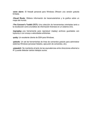 -zone alarm: El firewall personal para Windows. Ofrecen una versión gratuita
limitada.

-Visual Route: Obtiene información de traceroute/whois y la grafica sobre un
mapa del mundo.

-The Coroner's Toolkit (TCT): Una colección de herramientas orientadas tanto a
la recolección como al análisis de información forenese en un sistema Unix.

-tcpreplay: una herramienta para reproducir {replay} archivos guardados con
tcpdump o con snoop a velocidades arbitrarias.

-putty: Un excelente cliente de SSH para Windows.

-pstools: Un set de herramientas de línea de comandos gratuito para administrar
sistemas Windows (procesar listados, ejecución de comandos, etc).

-arpwatch: Se mantiente al tanto de las equivalencias entre direcciones ethernet e
IP y puede detectar ciertos trabajos sucios.
 