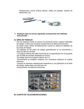 infraestructura común (Fibras ópticas, cables de paredes, sistema de
      radioenlace, etc.




7. Explique cada uno de los siguientes componentes del cableado
   estructurado :

A) AREA DE TRABAJO:
   Son los espacios donde se ubican los escritorios boxes, lugares habituales
   de trabajo; o sitios que requieran equipamiento de telecomunicaciones.
   Se deben hacer ciertas consideraciones cuando se diseña el cableado de
   las áreas de trabajo:
   -El cableado de las áreas de trabajo generalmente no es permanente y
   debe ser fácil de cambiar.
   -La longitud máxima del cable horizontal se ha especificado con el supuesto
   que el cable de parcheo empleado en el área.
   -de trabajo tiene una longitud máxima de 3 m.
   -Comúnmente se emplean cordones con conectores idénticos en ambos
   extremos.
   -Cuando se requieran adaptaciones especificas a una aplicación en el área
   de trabajo, éstas deben ser externas a la
   -toma/conector de telecomunicaciones.




B) CUARTO DE TELECOMUNICACIONES.
 