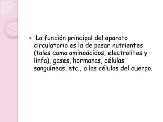     La función principal del aparato
    circulatorio es la de pasar nutrientes
    (tales como aminoácidos, electrolitos y
    linfa), gases, hormonas, células
    sanguíneas, etc., a las células del cuerpo.
 