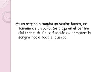 Es un órgano o bomba muscular hueca, del
 tamaño de un puño. Se aloja en el centro
 del tórax. Su única función es bombear la
 sangre hacia todo el cuerpo.
 