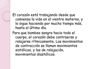 El corazón está trabajando desde que
  comienza la vida en el vientre materno, y
  lo sigue haciendo por mucho tiempo más,
  hasta el último día.
Para que bombee sangre hacia todo el
  cuerpo, el corazón debe contraerse y
  relajarse rítmicamente. Los movimientos
  de contracción se llaman movimientos
  sistólicos, y los de relajación,
  movimientos diastólicos.
 