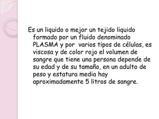 Es un liquido o mejor un tejido liquido
 formado por un fluido denominado
 PLASMA y por varios tipos de células, es
 viscosa y de color rojo el volumen de
 sangre que tiene una persona depende de
 su edad y de su tamaño, en un adulto de
 peso y estatura media hay
 aproximadamente 5 litros de sangre.
 