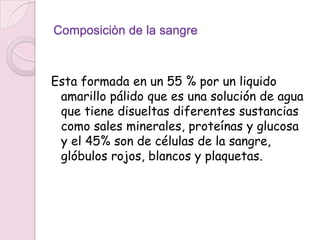 Composiciòn de la sangre



Esta formada en un 55 % por un liquido
 amarillo pálido que es una solución de agua
 que tiene disueltas diferentes sustancias
 como sales minerales, proteínas y glucosa
 y el 45% son de células de la sangre,
 glóbulos rojos, blancos y plaquetas.
 