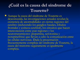 ¿Cuál es la causa del síndrome de Tourette?  Aunque la causa del síndrome de Tourette es desconocida, las investigaciones actuales revelan la existencia de anormalidades en ciertas regiones del cerebro (incluyendo los ganglios basales, lóbulos frontales y corteza cerebral), los circuitos que hacen interconexión entre esas regiones y los neurotransmisores (dopamina, serotonina y norepinefrina) que llevan a cabo la comunicación entre las células nerviosas. Dada la presentación frecuentemente compleja del síndrome de Tourette, la causa del trastorno seguramente es igualmente compleja.  