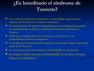 ¿Es hereditario el síndrome de Tourette? Los resultados de pruebas con gemelos y entre familias sugieren que el síndrome de Tourette es un trastorno hereditario  Es importante que las familias comprendan que una predisposición genética no necesariamente conlleva a la manifestación plena del síndrome de Tourette.  Puede que se exprese sólo como un trastorno leve de tic o en un comportamiento obsesivo-compulsivo.  Es posible que los hijos portadores del gen no desarrollen ningún síntoma del síndrome de Tourette.  Los varones en riesgo tienen mayores probabilidades de mostrar tics  las mujeres tienen mayores probabilidades de mostrar síntomas obsesivo-compulsivos.  