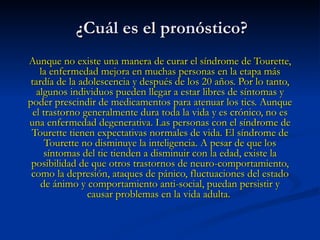 ¿Cuál es el pronóstico?   Aunque no existe una manera de curar el síndrome de Tourette, la enfermedad mejora en muchas personas en la etapa más tardía de la adolescencia y después de los 20 años. Por lo tanto, algunos individuos pueden llegar a estar libres de síntomas y poder prescindir de medicamentos para atenuar los tics. Aunque el trastorno generalmente dura toda la vida y es crónico, no es una enfermedad degenerativa. Las personas con el síndrome de Tourette tienen expectativas normales de vida. El síndrome de Tourette no disminuye la inteligencia. A pesar de que los síntomas del tic tienden a disminuir con la edad, existe la posibilidad de que otros trastornos de neuro-comportamiento, como la depresión, ataques de pánico, fluctuaciones del estado de ánimo y comportamiento anti-social, puedan persistir y causar problemas en la vida adulta.  