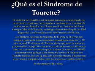 ¿Qué es el Síndrome de Tourette?   El síndrome de Tourette es un trastorno neurológico caracterizado por movimientos repetitivos, estereotipados e involuntarios y la emisión de sonidos vocales llamados tics. El trastorno lleva el nombre del doctor Georges Gilles de la Tourette, neurólogo pionero francés quien en 1885 diagnosticó la enfermedad en una noble francesa de 86 años.  Los primeros síntomas del síndrome de Tourette se observan casi siempre a partir de la niñez, iniciándose generalmente entre los 7 y 10 años de edad. El síndrome de Tourette afecta a personas de todos los grupos étnicos, aunque los varones se ven afectados con una frecuencia entre tres o cuatro veces mayor que las mujeres. Se calcula que 200,000 norteamericanos padecen de la forma más severa del síndrome de Tourette mientras que una de cada cien personas presenta síntomas más leves y menos complejos, tales como tics motores o vocales crónicos o los tics pasajeros de la niñez.   