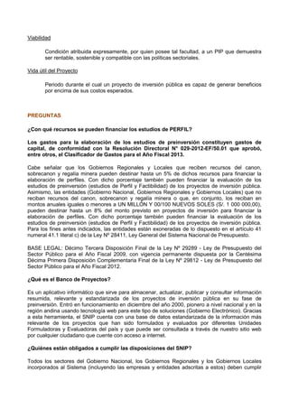 Viabilidad
Condición atribuida expresamente, por quien posee tal facultad, a un PIP que demuestra
ser rentable, sostenible y compatible con las políticas sectoriales.
Vida útil del Proyecto
Periodo durante el cual un proyecto de inversión pública es capaz de generar beneficios
por encima de sus costos esperados.

PREGUNTAS
¿Con qué recursos se pueden financiar los estudios de PERFIL?
Los gastos para la elaboración de los estudios de preinversión constituyen gastos de
capital, de conformidad con la Resolución Directoral N° 029-2012-EF/50.01 que aprobó,
entre otros, el Clasificador de Gastos para el Año Fiscal 2013.
Cabe señalar que los Gobiernos Regionales y Locales que reciben recursos del canon,
sobrecanon y regalía minera pueden destinar hasta un 5% de dichos recursos para financiar la
elaboración de perfiles. Con dicho porcentaje también pueden financiar la evaluación de los
estudios de preinversión (estudios de Perfil y Factibilidad) de los proyectos de inversión pública.
Asimismo, las entidades (Gobierno Nacional, Gobiernos Regionales y Gobiernos Locales) que no
reciban recursos del canon, sobrecanon y regalía minera o que, en conjunto, los reciban en
montos anuales iguales o menores a UN MILLÓN Y 00/100 NUEVOS SOLES (S/. 1 000 000,00),
pueden destinar hasta un 8% del monto previsto en proyectos de inversión para financiar la
elaboración de perfiles. Con dicho porcentaje también pueden financiar la evaluación de los
estudios de preinversión (estudios de Perfil y Factibilidad) de los proyectos de inversión pública.
Para los fines antes indicados, las entidades están exoneradas de lo dispuesto en el artículo 41
numeral 41.1 literal c) de la Ley Nº 28411, Ley General del Sistema Nacional de Presupuesto.
BASE LEGAL: Décimo Tercera Disposición Final de la Ley Nº 29289 - Ley de Presupuesto del
Sector Público para el Año Fiscal 2009, con vigencia permanente dispuesta por la Centésima
Décima Primera Disposición Complementaria Final de la Ley Nº 29812 - Ley de Presupuesto del
Sector Público para el Año Fiscal 2012.
¿Qué es el Banco de Proyectos?
Es un aplicativo informático que sirve para almacenar, actualizar, publicar y consultar información
resumida, relevante y estandarizada de los proyectos de inversión pública en su fase de
preinversión. Entró en funcionamiento en diciembre del año 2000, pionero a nivel nacional y en la
región andina usando tecnología web para este tipo de soluciones (Gobierno Electrónico). Gracias
a esta herramienta, el SNIP cuenta con una base de datos estandarizada de la información más
relevante de los proyectos que han sido formulados y evaluados por diferentes Unidades
Formuladoras y Evaluadoras del país y que puede ser consultada a través de nuestro sitio web
por cualquier ciudadano que cuente con acceso a internet.
¿Quiénes están obligados a cumplir las disposiciones del SNIP?
Todos los sectores del Gobierno Nacional, los Gobiernos Regionales y los Gobiernos Locales
incorporados al Sistema (incluyendo las empresas y entidades adscritas a estos) deben cumplir

 