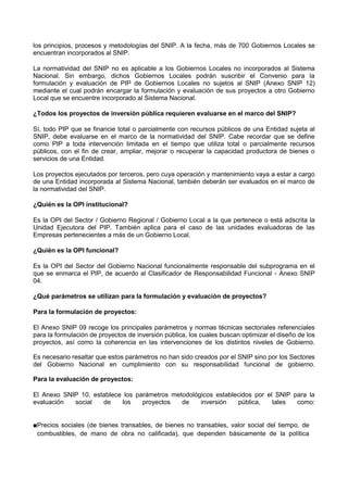 los principios, procesos y metodologías del SNIP. A la fecha, más de 700 Gobiernos Locales se
encuentran incorporados al SNIP.
La normatividad del SNIP no es aplicable a los Gobiernos Locales no incorporados al Sistema
Nacional. Sin embargo, dichos Gobiernos Locales podrán suscribir el Convenio para la
formulación y evaluación de PIP de Gobiernos Locales no sujetos al SNIP (Anexo SNIP 12)
mediante el cual podrán encargar la formulación y evaluación de sus proyectos a otro Gobierno
Local que se encuentre incorporado al Sistema Nacional.
¿Todos los proyectos de inversión pública requieren evaluarse en el marco del SNIP?
Sí, todo PIP que se financie total o parcialmente con recursos públicos de una Entidad sujeta al
SNIP, debe evaluarse en el marco de la normatividad del SNIP. Cabe recordar que se define
como PIP a toda intervención limitada en el tiempo que utiliza total o parcialmente recursos
públicos, con el fin de crear, ampliar, mejorar o recuperar la capacidad productora de bienes o
servicios de una Entidad.
Los proyectos ejecutados por terceros, pero cuya operación y mantenimiento vaya a estar a cargo
de una Entidad incorporada al Sistema Nacional, también deberán ser evaluados en el marco de
la normatividad del SNIP.
¿Quién es la OPI institucional?
Es la OPI del Sector / Gobierno Regional / Gobierno Local a la que pertenece o está adscrita la
Unidad Ejecutora del PIP. También aplica para el caso de las unidades evaluadoras de las
Empresas pertenecientes a más de un Gobierno Local.
¿Quién es la OPI funcional?
Es la OPI del Sector del Gobierno Nacional funcionalmente responsable del subprograma en el
que se enmarca el PIP, de acuerdo al Clasificador de Responsabilidad Funcional - Anexo SNIP
04.
¿Qué parámetros se utilizan para la formulación y evaluación de proyectos?
Para la formulación de proyectos:
El Anexo SNIP 09 recoge los principales parámetros y normas técnicas sectoriales referenciales
para la formulación de proyectos de inversión pública, los cuales buscan optimizar el diseño de los
proyectos, así como la coherencia en las intervenciones de los distintos niveles de Gobierno.
Es necesario resaltar que estos parámetros no han sido creados por el SNIP sino por los Sectores
del Gobierno Nacional en cumplimiento con su responsabilidad funcional de gobierno.
Para la evaluación de proyectos:
El Anexo SNIP 10, establece los parámetros metodológicos establecidos por el SNIP para la
evaluación
social
de
los
proyectos
de
inversión
pública,
tales
como:
■Precios sociales (de bienes transables, de bienes no transables, valor social del tiempo, de
combustibles, de mano de obra no calificada), que dependen básicamente de la política

 