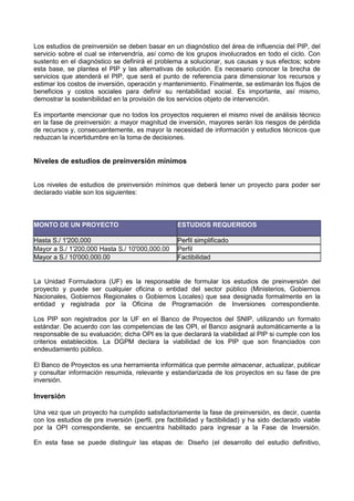 Los estudios de preinversión se deben basar en un diagnóstico del área de influencia del PIP, del
servicio sobre el cual se intervendría, así como de los grupos involucrados en todo el ciclo. Con
sustento en el diagnóstico se definirá el problema a solucionar, sus causas y sus efectos; sobre
esta base, se plantea el PIP y las alternativas de solución. Es necesario conocer la brecha de
servicios que atenderá el PIP, que será el punto de referencia para dimensionar los recursos y
estimar los costos de inversión, operación y mantenimiento. Finalmente, se estimarán los flujos de
beneficios y costos sociales para definir su rentabilidad social. Es importante, así mismo,
demostrar la sostenibilidad en la provisión de los servicios objeto de intervención.
Es importante mencionar que no todos los proyectos requieren el mismo nivel de análisis técnico
en la fase de preinversión: a mayor magnitud de inversión, mayores serán los riesgos de pérdida
de recursos y, consecuentemente, es mayor la necesidad de información y estudios técnicos que
reduzcan la incertidumbre en la toma de decisiones.

Niveles de estudios de preinversión mínimos
Los niveles de estudios de preinversión mínimos que deberá tener un proyecto para poder ser
declarado viable son los siguientes:

MONTO DE UN PROYECTO

ESTUDIOS REQUERIDOS

Hasta S./ 1'200,000
Mayor a S./ 1'200,000 Hasta S./ 10'000,000.00
Mayor a S./ 10'000,000.00

Perfil simplificado
Perfil
Factibilidad

La Unidad Formuladora (UF) es la responsable de formular los estudios de preinversión del
proyecto y puede ser cualquier oficina o entidad del sector público (Ministerios, Gobiernos
Nacionales, Gobiernos Regionales o Gobiernos Locales) que sea designada formalmente en la
entidad y registrada por la Oficina de Programación de Inversiones correspondiente.
Los PIP son registrados por la UF en el Banco de Proyectos del SNIP, utilizando un formato
estándar. De acuerdo con las competencias de las OPI, el Banco asignará automáticamente a la
responsable de su evaluación; dicha OPI es la que declarará la viabilidad al PIP si cumple con los
criterios establecidos. La DGPM declara la viabilidad de los PIP que son financiados con
endeudamiento público.
El Banco de Proyectos es una herramienta informática que permite almacenar, actualizar, publicar
y consultar información resumida, relevante y estandarizada de los proyectos en su fase de pre
inversión.

Inversión
Una vez que un proyecto ha cumplido satisfactoriamente la fase de preinversión, es decir, cuenta
con los estudios de pre inversión (perfil, pre factibilidad y factibilidad) y ha sido declarado viable
por la OPI correspondiente, se encuentra habilitado para ingresar a la Fase de Inversión.
En esta fase se puede distinguir las etapas de: Diseño (el desarrollo del estudio definitivo,

 