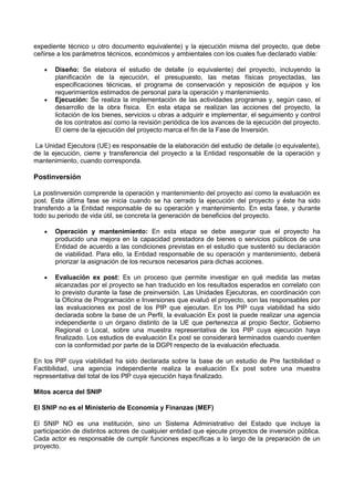 expediente técnico u otro documento equivalente) y la ejecución misma del proyecto, que debe
ceñirse a los parámetros técnicos, económicos y ambientales con los cuales fue declarado viable:
Diseño: Se elabora el estudio de detalle (o equivalente) del proyecto, incluyendo la
planificación de la ejecución, el presupuesto, las metas físicas proyectadas, las
especificaciones técnicas, el programa de conservación y reposición de equipos y los
requerimientos estimados de personal para la operación y mantenimiento.
Ejecución: Se realiza la implementación de las actividades programas y, según caso, el
desarrollo de la obra física. En esta etapa se realizan las acciones del proyecto, la
licitación de los bienes, servicios u obras a adquirir e implementar, el seguimiento y control
de los contratos así como la revisión periódica de los avances de la ejecución del proyecto.
El cierre de la ejecución del proyecto marca el fin de la Fase de Inversión.
La Unidad Ejecutora (UE) es responsable de la elaboración del estudio de detalle (o equivalente),
de la ejecución, cierre y transferencia del proyecto a la Entidad responsable de la operación y
mantenimiento, cuando corresponda.

Postinversión
La postinversión comprende la operación y mantenimiento del proyecto así como la evaluación ex
post. Esta última fase se inicia cuando se ha cerrado la ejecución del proyecto y éste ha sido
transferido a la Entidad responsable de su operación y mantenimiento. En esta fase, y durante
todo su periodo de vida útil, se concreta la generación de beneficios del proyecto.
Operación y mantenimiento: En esta etapa se debe asegurar que el proyecto ha
producido una mejora en la capacidad prestadora de bienes o servicios públicos de una
Entidad de acuerdo a las condiciones previstas en el estudio que sustentó su declaración
de viabilidad. Para ello, la Entidad responsable de su operación y mantenimiento, deberá
priorizar la asignación de los recursos necesarios para dichas acciones.
Evaluación ex post: Es un proceso que permite investigar en qué medida las metas
alcanzadas por el proyecto se han traducido en los resultados esperados en correlato con
lo previsto durante la fase de preinversión. Las Unidades Ejecutoras, en coordinación con
la Oficina de Programación e Inversiones que evaluó el proyecto, son las responsables por
las evaluaciones ex post de los PIP que ejecutan. En los PIP cuya viabilidad ha sido
declarada sobre la base de un Perfil, la evaluación Ex post la puede realizar una agencia
independiente o un órgano distinto de la UE que pertenezca al propio Sector, Gobierno
Regional o Local, sobre una muestra representativa de los PIP cuya ejecución haya
finalizado. Los estudios de evaluación Ex post se considerará terminados cuando cuenten
con la conformidad por parte de la DGPI respecto de la evaluación efectuada.
En los PIP cuya viabilidad ha sido declarada sobre la base de un estudio de Pre factibilidad o
Factibilidad, una agencia independiente realiza la evaluación Ex post sobre una muestra
representativa del total de los PlP cuya ejecución haya finalizado.
Mitos acerca del SNIP
El SNIP no es el Ministerio de Economía y Finanzas (MEF)
El SNIP NO es una institución, sino un Sistema Administrativo del Estado que incluye la
participación de distintos actores de cualquier entidad que ejecute proyectos de inversión pública.
Cada actor es responsable de cumplir funciones específicas a lo largo de la preparación de un
proyecto.

 