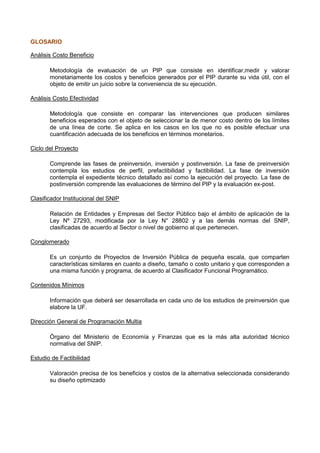 GLOSARIO
Análisis Costo Beneficio
Metodología de evaluación de un PIP que consiste en identificar,medir y valorar
monetariamente los costos y beneficios generados por el PIP durante su vida útil, con el
objeto de emitir un juicio sobre la conveniencia de su ejecución.
Análisis Costo Efectividad
Metodología que consiste en comparar las intervenciones que producen similares
beneficios esperados con el objeto de seleccionar la de menor costo dentro de los límites
de una línea de corte. Se aplica en los casos en los que no es posible efectuar una
cuantificación adecuada de los beneficios en términos monetarios.
Ciclo del Proyecto
Comprende las fases de preinversión, inversión y postinversión. La fase de preinversión
contempla los estudios de perfil, prefactibilidad y factibilidad. La fase de inversión
contempla el expediente técnico detallado así como la ejecución del proyecto. La fase de
postinversión comprende las evaluaciones de término del PIP y la evaluación ex-post.
Clasificador Institucional del SNIP
Relación de Entidades y Empresas del Sector Público bajo el ámbito de aplicación de la
Ley Nº 27293, modificada por la Ley N° 28802 y a las demás normas del SNIP,
clasificadas de acuerdo al Sector o nivel de gobierno al que pertenecen.
Conglomerado
Es un conjunto de Proyectos de Inversión Pública de pequeña escala, que comparten
características similares en cuanto a diseño, tamaño o costo unitario y que corresponden a
una misma función y programa, de acuerdo al Clasificador Funcional Programático.
Contenidos Mínimos
Información que deberá ser desarrollada en cada uno de los estudios de preinversión que
elabore la UF.
Dirección General de Programación Multia
Órgano del Ministerio de Economía y Finanzas que es la más alta autoridad técnico
normativa del SNIP.
Estudio de Factibilidad
Valoración precisa de los beneficios y costos de la alternativa seleccionada considerando
su diseño optimizado

 