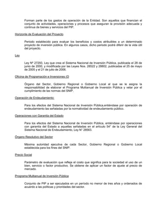 Forman parte de los gastos de operación de la Entidad. Son aquellos que financian el
conjunto de actividades, operaciones y procesos que aseguran la provisión adecuada y
continua de bienes y servicios del PIP.
Horizonte de Evaluación del Proyecto
Periodo establecido para evaluar los beneficios y costos atribuibles a un determinado
proyecto de inversión pública. En algunos casos, dicho periodo podrá diferir de la vida útil
del proyecto.
Ley
Ley Nº 27293, Ley que crea el Sistema Nacional de Inversión Pública, publicada el 28 de
junio de 2000, y modificada por las Leyes Nos. 28522 y 28802, publicadas el 25 de mayo
de 2005 y el 21 de julio de 2006.
Oficina de Programación e Inversiones (O
Órgano del Sector, Gobierno Regional o Gobierno Local al que se le asigna la
responsabilidad de elaborar el Programa Multianual de Inversión Pública y velar por el
cumplimiento de las normas del SNIP.
Operación de Endeudamiento:
Para los efectos del Sistema Nacional de Inversión Pública,entiéndase por operación de
endeudamiento las señaladas por la normatividad de endeudamiento público.
Operaciones con Garantía del Estado
Para los efectos del Sistema Nacional de Inversión Pública, entiéndase por operaciones
con garantía del Estado a aquellas señaladas en el artículo 54° de la Ley General del
Sistema Nacional de Endeudamiento, Ley N° 28563.
Órgano Resolutivo del Sector
Máxima autoridad ejecutiva de cada Sector, Gobierno Regional o Gobierno Local
establecida para los fines del SNIP.
Precio Social
Parámetro de evaluación que refleja el costo que significa para la sociedad el uso de un
bien, servicio o factor productivo. Se obtiene de aplicar un factor de ajuste al precio de
mercado.
Programa Multianual de Inversión Pública
Conjunto de PIP a ser ejecutados en un período no menor de tres años y ordenados de
acuerdo a las políticas y prioridades del sector.

 