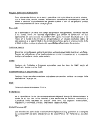 Proyecto de Inversión Pública (PIP)
Toda intervención limitada en el tiempo que utiliza total o parcialmente recursos públicos,
con el fin de crear, ampliar, mejorar, modernizar o recuperar la capacidad productora de
bienes o servicios; cuyos beneficios se generen durante la vida útil del proyecto y éstos
sean independientes de los de otros proyectos.
Reposición
Es el reemplazo de un activo cuyo tiempo de operación ha superado su periodo de vida útil
o ha sufrido daños por factores imprevisibles que afectan la continuidad de sus
operaciones. En consecuencia, no constituye PIP aquella reposición de activos que: (i) se
realice en el marco de las inversiones programadas de un proyecto declarado viable; (ii)
esté asociada a la operatividad de las instalaciones físicas para el funcionamiento de la
entidad; o (iii) no implique ampliación de capacidad para la provisión de servicios.
Saldos de balance
Diferencia entre el ingreso realmente percibido y el gasto devengado durante un año fiscal.
Pueden ser utilizados en años fiscales siguientes previa incorporación en el presupuesto
institucional mediante crédito suplementario.
Sector
Conjunto de Entidades y Empresas agrupadas, para los fines del SNIP, según el
Clasificador Institucional del SNIP.
Sistema Operativo de Seguimiento y Monit
Conjunto de procesos,herramientas e indicadores que permiten verificar los avances de la
ejecución de los proyectos.
SNIP
Sistema Nacional de Inversión Pública.
Sostenibilidad
Es la capacidad de un PIP para mantener el nivel aceptable de flujo de beneficios netos, a
través de su vida útil. Dicha habilidad puede expresarse en términos cuantitativos y
cualitativos como resultado de evaluar, entre otros, los aspectos institucionales,
regulatorios, económicos, técnicos, ambientales y socioculturales.
Unidad Ejecutora (UE)
Las denominadas como tales en la normatividad presupuestal y que tienen a su cargo la
ejecución del PIP, así como a las Empresas del Sector Público No Financiero que ejecutan
PIP.

 