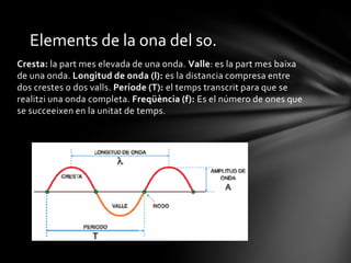 Elements de la ona del so.
Cresta: la part mes elevada de una onda. Valle: es la part mes baixa
de una onda. Longitud de onda (l): es la distancia compresa entre
dos crestes o dos valls. Període (T): el temps transcrit para que se
realitzi una onda completa. Freqüència (f): Es el número de ones que
se succeeixen en la unitat de temps.

 