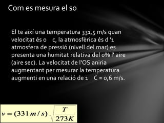 Com es mesura el so
El te així una temperatura 331,5 m/s quan
velocitat és 0 c, la atmosfèrica és d '1
atmosfera de pressió (nivell del mar) es
presenta una humitat relativa del 0% l' aire
(aire sec). La velocitat de l'OS aniria
augmentant per mesurar la temperatura
augmenti en una relació de 1 C = 0,6 m/s.

 