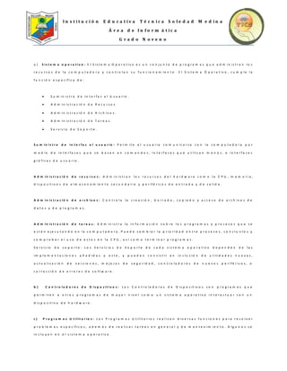 I n s t i t u c i ó n E d u c a t i v a T é c n i c a S o l e d a d M e d i n a
Á r e a d e I n f o r m á t i c a
G r a d o N o v e n o
a ) S i s t e m a o p e r a t i v o : E l S i s t e m a O p e r a t i v o e s u n c o n j u n t o d e p r o g r a m a s q u e a d m i n i s t r a n l o s
r e c u r s o s d e l a c o m p u t a d o r a y c o n t r o l a n s u f u n c i o n a m i e n t o . E l S i s t e m a O p e r a t i v o , c u m p l e l a
f u n c i ó n e s p e c í f i c a d e :
 S u m i n i s t r o d e I n t e r f a z a l U s u a r i o .
 A d m i n i s t r a c i ó n d e R e c u r s o s .
 A d m i n i s t r a c i ó n d e A r c h i v o s .
 A d m i n i s t r a c i ó n d e T a r e a s .
 S e r v i c i o d e S o p o r t e .
S u m i n i s t r o d e i n t e r f a z a l u s u a r i o : P e r m i t e a l u s u a r i o c o m u n i c a r s e c o n l a c o m p u t a d o r a p o r
m e d i o d e i n t e r f a c e s q u e s e b a s a n e n c o m a n d o s , i n t e r f a c e s q u e u t i l i z a n m e n ú s , e i n t e r f a c e s
g r á f i c a s d e u s u a r i o .
A d m i n i s t r a c i ó n d e r e c u r s o s : A d m i n i s t r a n l o s r e c u r s o s d e l h a r d w a r e c o m o l a C P U , m e m o r i a ,
d i s p o s i t i v o s d e a l m a c e n a m i e n t o s e c u n d a r i o y p e r i f é r i c o s d e e n t r a d a y d e s a l i d a .
A d m i n i s t r a c i ó n d e a r c h i v o s : C o n t r o l a l a c r e a c i ó n , b o r r a d o , c o p i a d o y a c c e s o d e a r c h i v o s d e
d a t o s y d e p r o g r a m a s .
A d m i n i s t r a c i ó n d e t a r e a s : A d m i n i s t r a l a i n f o r m a c i ó n s o b r e l o s p r o g r a m a s y p r o c e s o s q u e s e
e s t á n e j e c u t a n d o e n l a c o m p u t a d o r a . P u e d e c a m b i a r l a p r i o r i d a d e n t r e p r o c e s o s , c o n c l u i r l o s y
c o m p r o b a r e l u s o d e e s t o s e n l a C P U , a s í c o m o t e r m i n a r p r o g r a m a s .
S e r v i c i o d e s o p o r t e : L o s S e r v i c i o s d e S o p o r t e d e c a d a s i s t e m a o p e r a t i v o d e p e n d e n d e l a s
i m p l e m e n t a c i o n e s a ñ a d i d a s a e s t e , y p u e d e n c o n s i s t i r e n i n c l u s i ó n d e u t i l i d a d e s n u e v a s ,
a c t u a l i z a c i ó n d e v e r s i o n e s , m e j o r a s d e s e g u r i d a d , c o n t r o l a d o r e s d e n u e v o s p e r i f é r i c o s , o
c o r r e c c i ó n d e e r r o r e s d e s o f t w a r e .
b ) C o n t r o l a d o r e s d e D i s p o s i t i v o s : L o s C o n t r o l a d o r e s d e D i s p o s i t i v o s s o n p r o g r a m a s q u e
p e r m i t e n a o t r o s p r o g r a m a s d e m a y o r n i v e l c o m o u n s i s t e m a o p e r a t i v o i n t e r a c t u a r c o n u n
d i s p o s i t i v o d e h a r d w a r e .
c ) P r o g r a m a s U t i l i t a r i o s : L o s P r o g r a m a s U t i l i t a r i o s r e a l i z a n d i v e r s a s f u n c i o n e s p a r a r e s o l v e r
p r o b l e m a s e s p e c í f i c o s , a d e m á s d e r e a l i z a r t a r e a s e n g e n e r a l y d e m a n t e n i m i e n t o . A l g u n o s s e
i n c l u y e n e n e l s i s t e m a o p e r a t i v o .
 