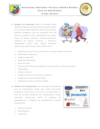 I n s t i t u c i ó n E d u c a t i v a T é c n i c a S o l e d a d M e d i n a
Á r e a d e I n f o r m á t i c a
G r a d o N o v e n o
2 . S o f t w a r e d e A p l i c a c i ó n : A q u í s e i n c l u y e n t o d o s
a q u e l l o s p r o g r a m a s q u e p e r m i t e n a l u s u a r i o r e a l i z a r
u n a o v a r i a s t a r e a s e s p e c í f i c a s . A q u í s e e n c u e n t r a n
a q u e l l o s p r o g r a m a s q u e l o s i n d i v i d u o s u s a n d e
m a n e r a c o t i d i a n a c o m o : p r o c e s a d o r e s d e t e x t o ,
h o j a s d e c á l c u l o , e d i t o r e s , t e l e c o m u n i c a c i o n e s ,
s o f t w a r e d e c á l c u l o n u m é r i c o y s i m b ó l i c o ,
v i d e o j u e g o s , e n t r e o t r o s . ( P o r t a l E d u c a t i v o
t i p o s d e . o r g , 2 0 1 5 ) I n c l u y e e n t r e m u c h o s o t r o s :
 A p l i c a c i o n e s p a r a C o n t r o l d e s i s t e m a s y a u t o m a t i z a c i ó n i n d u s t r i a l
 A p l i c a c i o n e s o f i m á t i c a s
 S o f t w a r e e d u c a t i v o
 S o f t w a r e e m p r e s a r i a l
 B a s e s d e d a t o s
 T e l e c o m u n i c a c i o n e s ( p o r e j e m p l o I n t e r n e t y t o d a s u e s t r u c t u r a l ó g i c a )
 V i d e o j u e g o s
 S o f t w a r e m é d i c o
 S o f t w a r e d e c á l c u l o n u m é r i c o y s i m b ó l i c o .
 S o f t w a r e d e d i s e ñ o a s i s t i d o ( C A D )
 S o f t w a r e d e c o n t r o l n u m é r i c o ( C A M )
3 . S o f t w a r e d e P r o g r a m a c i ó n : S o n a q u e l l a s h e r r a m i e n t a s
q u e u n p r o g r a m a d o r u t i l i z a p a r a p o d e r d e s a r r o l l a r
p r o g r a m a s i n f o r m á t i c o s . P a r a e s t o , e l p r o g r a m a d o r s e
v a l e d e d i s t i n t o s l e n g u a j e s d e p r o g r a m a c i ó n . ( P o r t a l
E d u c a t i v o t i p o s d e . o r g , 2 0 1 5 ) E l s o f t w a r e d e
p r o g r a m a c i ó n o l e n g u a j e s d e p r o g r a m a c i ó n I n c l u y e n
b á s i c a m e n t e :
 E d i t o r e s d e t e x t o
 C o m p i l a d o r e s
 I n t é r p r e t e s
 