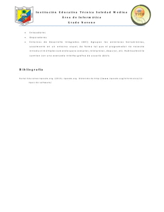 I n s t i t u c i ó n E d u c a t i v a T é c n i c a S o l e d a d M e d i n a
Á r e a d e I n f o r m á t i c a
G r a d o N o v e n o
 E n l a z a d o r e s
 D e p u r a d o r e s
 E n t o r n o s d e D e s a r r o l l o I n t e g r a d o s ( I D E ) : A g r u p a n l a s a n t e r i o r e s h e r r a m i e n t a s ,
u s u a l m e n t e e n u n e n t o r n o v i s u a l , d e f o r m a t a l q u e e l p r o g r a m a d o r n o n e c e s i t e
i n t r o d u c i r m ú l t i p le s c o m a n d o s p a r a c o m p i l a r , i n t e r p r e t a r , d e p u r a r , e t c . H a b i t u a l m e n t e
c u e n t a n c o n u n a a v a n z a d a i n t e r f a z g r á f i c a d e u s u a r i o ( G U I ) .
B i b l i o g r a f í a
P o r t a l E d u c a t iv o t ip o s d e . o r g . ( 2 0 1 5 ) . t ip o s d e . o r g . O b t e n id o d e h t t p : / / w w w . t ip o s d e . o r g / in f o r m a t ic a / 1 2 -
t ip o s - d e - s o f t w a r e /
 