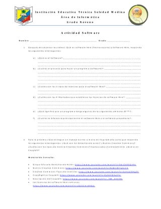 I n s t i t u c i ó n E d u c a t i v a T é c n i c a S o l e d a d M e d i n a
Á r e a d e I n f o r m á t i c a
G r a d o N o v e n o
A c t i v i d a d S o f t w a r e
N o m b r e : _ _ _ _ _ _ _ _ _ _ _ _ _ _ _ _ _ _ _ _ _ _ _ _ _ _ _ _ _ _ _ _ _ _ _ _ _ _ _ _ _ _ _ _ _ _ _ G r a d o : _ _ _ _ _ _ _ _ _ _ _ _ _ _ _ _
1 . D e s p u é s d e o b s e r v a r lo s v id e o s : Q u é e s s o f t w a r e lib r e ( T e c n o c o q u it o ) y S o f t w a r e lib r e , r e s p o n d a
lo s s ig u ie n t e s in t e r r o g a n t e s :
a ) ¿ Q u é e s e l S o f t w a r e ? : _ _ _ _ _ _ _ _ _ _ _ _ _ _ _ _ _ _ _ _ _ _ _ _ _ _ _ _ _ _ _ _ _ _ _ _ _ _ _ _ _ _ _ _ _ _ _ _ _ _ _ _ _ _
_ _ _ _ _ _ _ _ _ _ _ _ _ _ _ _ _ _ _ _ _ _ _ _ _ _ _ _ _ _ _ _ _ _ _ _ _ _ _ _ _ _ _ _ _ _ _ _ _ _ _ _ _ _ _ _ _ _ _ _ _ _ _ _ _ _ _ _ _ _ _ _
_ _ _ _ _ _ _ _ _ _ _ _ _ _ _ _ _ _ _ _ _ _ _ _ _ _ _ _ _ _ _ _ _ _ _ _ _ _ _ _ _ _ _ _ _ _ _ _ _ _ _ _ _ _ _ _ _ _ _ _ _ _ _ _ _ _ _ _ _ _ _ _
b ) ¿ C u á l e s e l p r o c e s o p a r a h a c e r u n p r o g r a m a ( s o f t w a r e ) ? : _ _ _ _ _ _ _ _ _ _ _ _ _ _ _ _ _ _ _ _ _ _ _ _ _ _
_ _ _ _ _ _ _ _ _ _ _ _ _ _ _ _ _ _ _ _ _ _ _ _ _ _ _ _ _ _ _ _ _ _ _ _ _ _ _ _ _ _ _ _ _ _ _ _ _ _ _ _ _ _ _ _ _ _ _ _ _ _ _ _ _ _ _ _ _ _ _ _
_ _ _ _ _ _ _ _ _ _ _ _ _ _ _ _ _ _ _ _ _ _ _ _ _ _ _ _ _ _ _ _ _ _ _ _ _ _ _ _ _ _ _ _ _ _ _ _ _ _ _ _ _ _ _ _ _ _ _ _ _ _ _ _ _ _ _ _ _ _ _ _
_ _ _ _ _ _ _ _ _ _ _ _ _ _ _ _ _ _ _ _ _ _ _ _ _ _ _ _ _ _ _ _ _ _ _ _ _ _ _ _ _ _ _ _ _ _ _ _ _ _ _ _ _ _ _ _ _ _ _ _ _ _ _ _ _ _ _ _ _ _ _ _
_ _ _ _ _ _ _ _ _ _ _ _ _ _ _ _ _ _ _ _ _ _ _ _ _ _ _ _ _ _ _ _ _ _ _ _ _ _ _ _ _ _ _ _ _ _ _ _ _ _ _ _ _ _ _ _ _ _ _ _ _ _ _ _ _ _ _ _ _ _ _ _
c ) ¿ C u á le s s o n lo s 3 t ip o s d e lic e n c ia s p a r a e l s o f t w a r e lib r e ? : _ _ _ _ _ _ _ _ _ _ _ _ _ _ _ _ _ _ _ _ _ _ _ _
_ _ _ _ _ _ _ _ _ _ _ _ _ _ _ _ _ _ _ _ _ _ _ _ _ _ _ _ _ _ _ _ _ _ _ _ _ _ _ _ _ _ _ _ _ _ _ _ _ _ _ _ _ _ _ _ _ _ _ _ _ _ _ _ _ _ _ _ _ _ _ _
_ _ _ _ _ _ _ _ _ _ _ _ _ _ _ _ _ _ _ _ _ _ _ _ _ _ _ _ _ _ _ _ _ _ _ _ _ _ _ _ _ _ _ _ _ _ _ _ _ _ _ _ _ _ _ _ _ _ _ _ _ _ _ _ _ _ _ _ _ _ _ _
d ) ¿ C u á le s s o n la s 4 lib e r t a d e s q u e e s t a b le c e n la s lic e n c ia s d e s o f t w a r e lib r e ? : _ _ _ _ _ _ _ _ _ _
_ _ _ _ _ _ _ _ _ _ _ _ _ _ _ _ _ _ _ _ _ _ _ _ _ _ _ _ _ _ _ _ _ _ _ _ _ _ _ _ _ _ _ _ _ _ _ _ _ _ _ _ _ _ _ _ _ _ _ _ _ _ _ _ _ _ _ _ _ _ _ _
_ _ _ _ _ _ _ _ _ _ _ _ _ _ _ _ _ _ _ _ _ _ _ _ _ _ _ _ _ _ _ _ _ _ _ _ _ _ _ _ _ _ _ _ _ _ _ _ _ _ _ _ _ _ _ _ _ _ _ _ _ _ _ _ _ _ _ _ _ _ _ _
_ _ _ _ _ _ _ _ _ _ _ _ _ _ _ _ _ _ _ _ _ _ _ _ _ _ _ _ _ _ _ _ _ _ _ _ _ _ _ _ _ _ _ _ _ _ _ _ _ _ _ _ _ _ _ _ _ _ _ _ _ _ _ _ _ _ _ _ _ _ _ _
e ) ¿ Q u é s ig n if ic a q u e u n p r o g r a m a t e n g a a lg u n o s d e lo s s ig u ie n t e s s ím b o lo s © ® ™ ? :
_ _ _ _ _ _ _ _ _ _ _ _ _ _ _ _ _ _ _ _ _ _ _ _ _ _ _ _ _ _ _ _ _ _ _ _ _ _ _ _ _ _ _ _ _ _ _ _ _ _ _ _ _ _ _ _ _ _ _ _ _ _ _ _ _ _ _ _ _ _ _ _
f ) ¿ C u á l e s la d if e r e n c ia p r in c ip a l e n t r e e l s o f t w a r e lib r e y e l s o f t w a r e p r o p ie t a r io ? :
_ _ _ _ _ _ _ _ _ _ _ _ _ _ _ _ _ _ _ _ _ _ _ _ _ _ _ _ _ _ _ _ _ _ _ _ _ _ _ _ _ _ _ _ _ _ _ _ _ _ _ _ _ _ _ _ _ _ _ _ _ _ _ _ _ _ _ _ _ _ _ _
_ _ _ _ _ _ _ _ _ _ _ _ _ _ _ _ _ _ _ _ _ _ _ _ _ _ _ _ _ _ _ _ _ _ _ _ _ _ _ _ _ _ _ _ _ _ _ _ _ _ _ _ _ _ _ _ _ _ _ _ _ _ _ _ _ _ _ _ _ _ _ _
_ _ _ _ _ _ _ _ _ _ _ _ _ _ _ _ _ _ _ _ _ _ _ _ _ _ _ _ _ _ _ _ _ _ _ _ _ _ _ _ _ _ _ _ _ _ _ _ _ _ _ _ _ _ _ _ _ _ _ _ _ _ _ _ _ _ _ _ _ _ _ _
_ _ _ _ _ _ _ _ _ _ _ _ _ _ _ _ _ _ _ _ _ _ _ _ _ _ _ _ _ _ _ _ _ _ _ _ _ _ _ _ _ _ _ _ _ _ _ _ _ _ _ _ _ _ _ _ _ _ _ _ _ _ _ _ _ _ _ _ _ _ _ _
2 . P a r a la p r ó x im a c la s e e n t r e g u e u n t r a b a jo e s c r it o a m a n o e n h o ja t a m a ñ o c a r t a q u e r e s p o n d a
lo s s ig u ie n t e s in t e r r o g a n t e s : ¿ Q u é s o n lo s d e r e c h o s d e a u t o r ? ¿ Q u é e s C r e a t iv e C o m m o n s ?
¿ C u á le s s o n lo s t ip o s d e lic e n c ia C r e a t iv e C o m m o n s ? E x p lic a c a d a u n a b r e v e m e n t e . ¿ Q u é e s e l
C o p y le f t ?
M a t e r i a l d e C o n s u l t a :
 G r u p o E d u c a r e - D e r e c h o s d e A u t o r : h t t p s : / / w w w . y o u t u b e . c o m / w a t c h ? v = 0 w s C k 9 E Q v R U
 Q u é e s C r e a t iv e C o m m o n s : h t t p s : / / w w w . y o u t u b e . c o m / w a t c h ? v = R d M E W T q b c C A
 C r e a t iv e C o m m o n s - T ip o s d e L ic e n c ia s : h t t p s : / / w w w . y o u t u b e . c o m / w a t c h ? v = Z L P 1 w S k h g 3 Y
 C o p y R ig h t v s C o p y le f t : h t t p s : / / w w w . y o u t u b e . c o m / w a t c h ? v = R y 5 b V Q 3 y 2 F U
 D e s c r ip c ió n d e l C o p y le f t : h t t p s : / / w w w . y o u t u b e . c o m / w a t c h ? v = _ f jM _ 6 4 5 3 9 k
 L a s lic e n c ia s d e s o f t w a r e lib r e c o m u n e s :
h t t p s : / / w w w . y o u t u b e . c o m / w a t c h ? v = x Q Z E C m t 9 X Q U
 