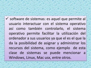  software de sistemas: es aquel que permite al
usuario interactuar con el sistema operativo
así como también controlarlo, el sistema
operativo permite facilitar la utilización del
ordenador a sus usuarios ya que el es el que la
da la posibilidad de asignar y administrar los
recursos del sistema, como ejemplo de esta
clase de sistemas se puede mencionar a
Windows, Linux, Mac usx, entre otros.
 