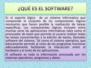 Es el soporte lógico de un sistema informativo que
comprende el conjunto de los componentes lógicos
necesarios que hacen posible la realización de tareas
especificas. Los componentes lógicos incluyen entre
muchas otras las aplicaciones informáticas tales como el
procesador de texto que permite al usuario realizar todas
las tareas concernientes a la edición de textos, llamados
software del sistema. Tal como el sistema operativo, que
básicamente permite al resto de los programas funcionar
adecuadamente facilitando la interacción entre el
hardware y el resto de las aplicaciones.
El software es toda la información procesada por los
sistemas operativos, programas y datos.
 