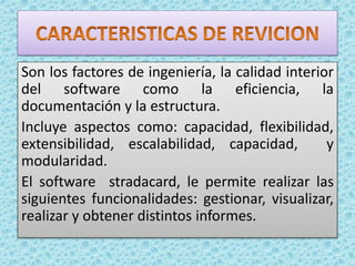 Son los factores de ingeniería, la calidad interior
del software como la eficiencia, la
documentación y la estructura.
Incluye aspectos como: capacidad, flexibilidad,
extensibilidad, escalabilidad, capacidad, y
modularidad.
El software stradacard, le permite realizar las
siguientes funcionalidades: gestionar, visualizar,
realizar y obtener distintos informes.
 